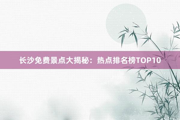 长沙免费景点大揭秘：热点排名榜TOP10