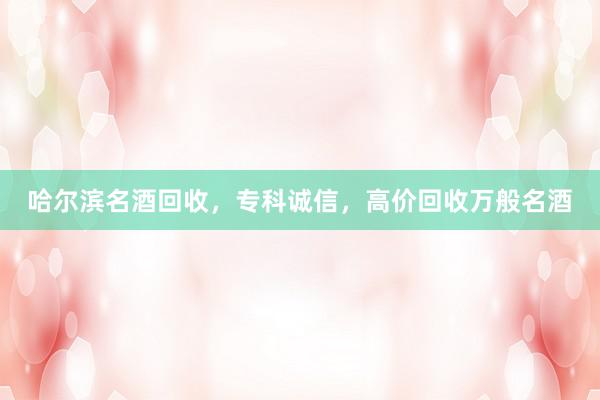 哈尔滨名酒回收，专科诚信，高价回收万般名酒